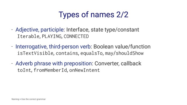 Types of names 2/2
- Adjective, participle: Interface, state type/constant
Iterable, PLAYING, CONNECTED
- Interrogative, third-person verb: Boolean value/function
isTextVisible, contains, equalsTo, may/shouldShow
- Adverb phrase with preposition: Converter, callback
toInt, fromMemberId, onNewIntent
Naming > Use the correct grammar
