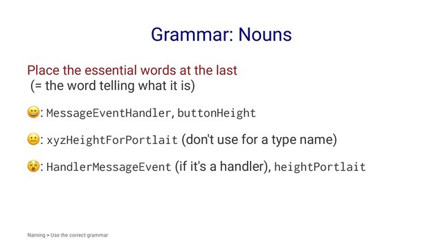 Grammar: Nouns
Place the essential words at the last
(= the word telling what it is)
!
: MessageEventHandler, buttonHeight
!
: xyzHeightForPortlait (don't use for a type name)
!
: HandlerMessageEvent (if it's a handler), heightPortlait
Naming > Use the correct grammar
