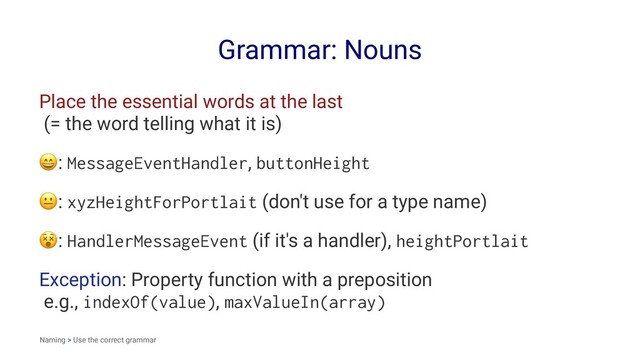 Grammar: Nouns
Place the essential words at the last
(= the word telling what it is)
!
: MessageEventHandler, buttonHeight
!
: xyzHeightForPortlait (don't use for a type name)
!
: HandlerMessageEvent (if it's a handler), heightPortlait
Exception: Property function with a preposition
e.g., indexOf(value), maxValueIn(array)
Naming > Use the correct grammar
