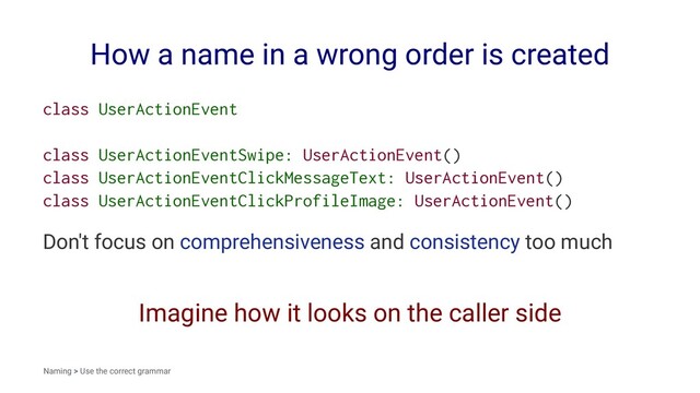 How a name in a wrong order is created
class UserActionEvent
class UserActionEventSwipe: UserActionEvent()
class UserActionEventClickMessageText: UserActionEvent()
class UserActionEventClickProfileImage: UserActionEvent()
Don't focus on comprehensiveness and consistency too much
Imagine how it looks on the caller side
Naming > Use the correct grammar
