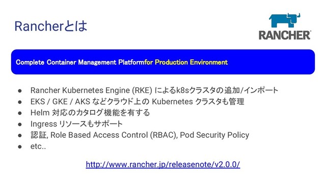 Rancherとは
● Rancher Kubernetes Engine (RKE) によるk8sクラスタの追加/インポート
● EKS / GKE / AKS などクラウド上の Kubernetes クラスタも管理
● Helm 対応のカタログ機能を有する
● Ingress リソースもサポート
● 認証, Role Based Access Control (RBAC), Pod Security Policy
● etc..
http://www.rancher.jp/releasenote/v2.0.0/
Complete Container Management Platform for Production Environment
