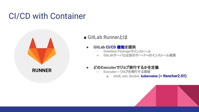 ■ GitLab Runnerとは
● GitLab CI/CD 機能を提供
○ Omnibus Packageでインストール
○ GitLabサーバとは別のサーバへのインストール推奨
● どのExecutorでジョブ実行するかを定義
○ Executor = ジョブを実行する環境
■ shell, ssh, docker, kubernetes (= Rancher2.0!!)
CI/CD with Container
RUNNER
