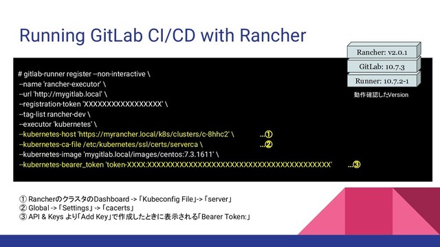 Running GitLab CI/CD with Rancher
# gitlab-runner register --non-interactive \
--name 'rancher-executor' \
--url 'http://mygitlab.local' \
--registration-token 'XXXXXXXXXXXXXXXXX' \
--tag-list rancher-dev \
--executor 'kubernetes' \
--kubernetes-host 'https://myrancher.local/k8s/clusters/c-8hhc2' \ …①
--kubernetes-ca-file /etc/kubernetes/ssl/certs/serverca \ …②
--kubernetes-image 'mygitlab.local/images/centos:7.3.1611' \
--kubernetes-bearer_token 'token-XXXX:XXXXXXXXXXXXXXXXXXXXXXXXXXXXXXXXXXXXXXXX' …③
① RancherのクラスタのDashboard -> 「Kubeconfig File」-> 「server」
② Global -> 「Settings」 -> 「cacerts」
③ API & Keys より「Add Key」で作成したときに表示される「Bearer Token:」
Runner: 10.7.2-1
GitLab: 10.7.3
Rancher: v2.0.1
動作確認したVersion
