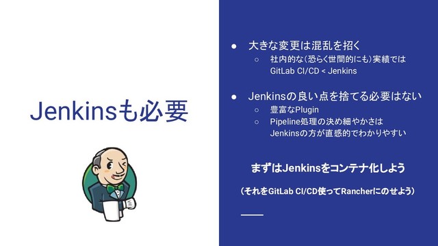 Jenkinsも必要
● 大きな変更は混乱を招く
○ 社内的な（恐らく世間的にも）実績では
GitLab CI/CD < Jenkins
● Jenkinsの良い点を捨てる必要はない
○ 豊富なPlugin
○ Pipeline処理の決め細やかさは
Jenkinsの方が直感的でわかりやすい
まずはJenkinsをコンテナ化しよう
（それをGitLab CI/CD使ってRancherにのせよう）

