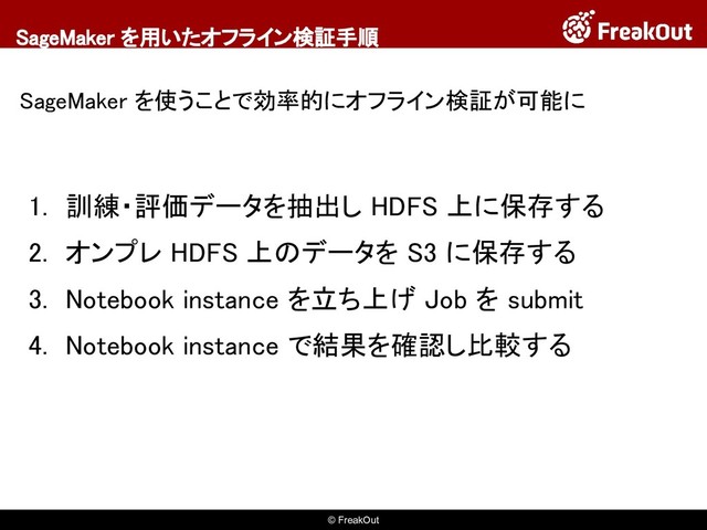 © FreakOut
SageMaker を用いたオフライン検証手順
SageMaker を使うことで効率的にオフライン検証が可能に
1. 訓練・評価データを抽出し HDFS 上に保存する
2. オンプレ HDFS 上のデータを S3 に保存する
3. Notebook instance を立ち上げ Job を submit
4. Notebook instance で結果を確認し比較する
