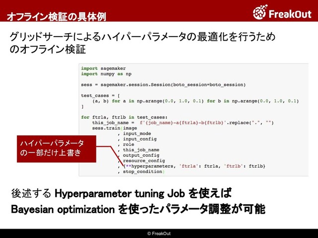 © FreakOut
オフライン検証の具体例
グリッドサーチによるハイパーパラメータの最適化を行うため
のオフライン検証
ハイパーパラメータ
の一部だけ上書き
後述する Hyperparameter tuning Job を使えば
Bayesian optimization を使ったパラメータ調整が可能
