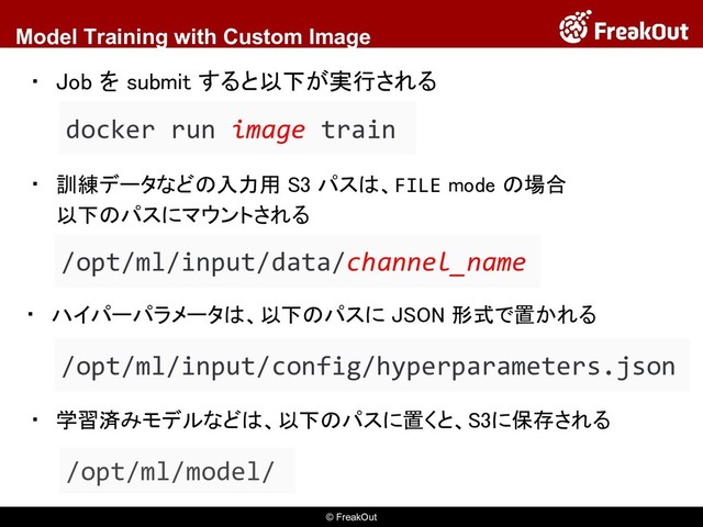 © FreakOut
Model Training with Custom Image
▪ 訓練データなどの入力用 S3 パスは、FILE mode の場合
以下のパスにマウントされる
docker run image train
▪ Job を submit すると以下が実行される
/opt/ml/input/data/channel_name
▪ ハイパーパラメータは、以下のパスに JSON 形式で置かれる
/opt/ml/input/config/hyperparameters.json
▪ 学習済みモデルなどは、以下のパスに置くと、S3に保存される
/opt/ml/model/

