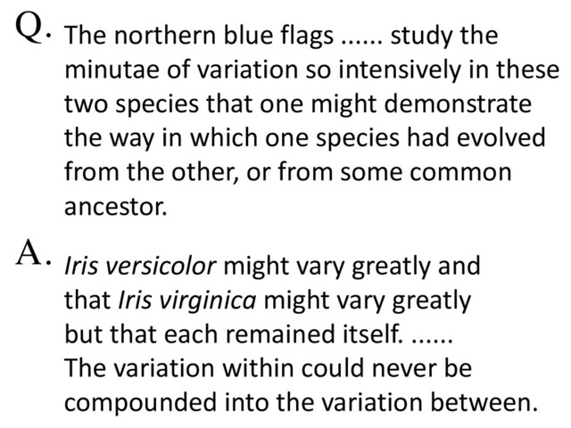 The northern blue flags ...... study the
minutae of variation so intensively in these
two species that one might demonstrate
the way in which one species had evolved
from the other, or from some common
ancestor.
Iris versicolor might vary greatly and
that Iris virginica might vary greatly
but that each remained itself. ......
The variation within could never be
compounded into the variation between.
Q.
A.
