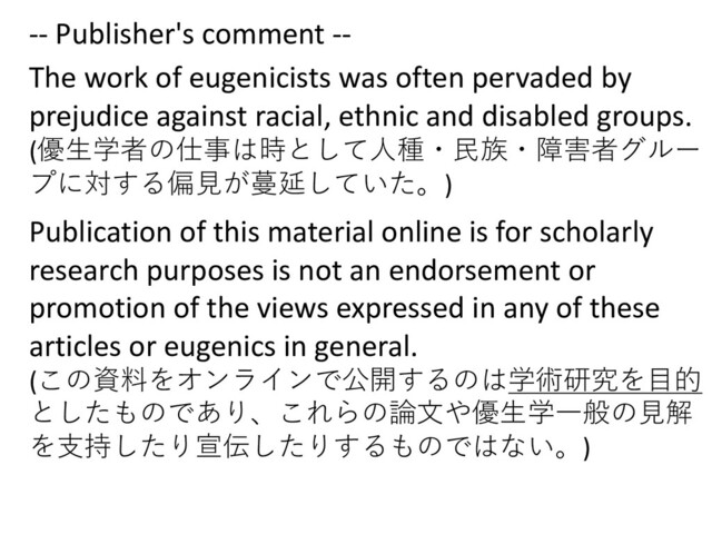 -- Publisher's comment --
The work of eugenicists was often pervaded by
prejudice against racial, ethnic and disabled groups.
(優⽣学者の仕事は時として⼈種・⺠族・障害者グルー
プに対する偏⾒が蔓延していた。)
Publication of this material online is for scholarly
research purposes is not an endorsement or
promotion of the views expressed in any of these
articles or eugenics in general.
(この資料をオンラインで公開するのは学術研究を⽬的
としたものであり、これらの論⽂や優⽣学⼀般の⾒解
を⽀持したり宣伝したりするものではない。)
