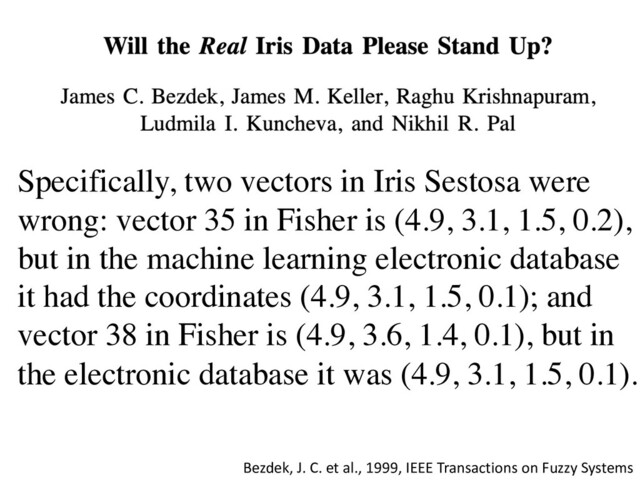 Bezdek, J. C. et al., 1999, IEEE Transactions on Fuzzy Systems
Specifically, two vectors in Iris Sestosa were
wrong: vector 35 in Fisher is (4.9, 3.1, 1.5, 0.2),
but in the machine learning electronic database
it had the coordinates (4.9, 3.1, 1.5, 0.1); and
vector 38 in Fisher is (4.9, 3.6, 1.4, 0.1), but in
the electronic database it was (4.9, 3.1, 1.5, 0.1).
