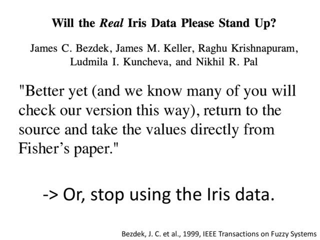 "Better yet (and we know many of you will
check our version this way), return to the
source and take the values directly from
Fisher’s paper."
Bezdek, J. C. et al., 1999, IEEE Transactions on Fuzzy Systems
-> Or, stop using the Iris data.
