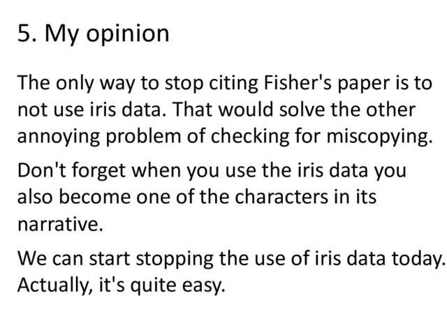 The only way to stop citing Fisher's paper is to
not use iris data. That would solve the other
annoying problem of checking for miscopying.
Don't forget when you use the iris data you
also become one of the characters in its
narrative.
We can start stopping the use of iris data today.
Actually, it's quite easy.
5. My opinion
