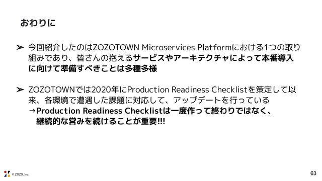 © ZOZO, Inc.
➢ 今回紹介したのはZOZOTOWN Microservices Platformにおける1つの取り
組みであり、皆さんの抱えるサービスやアーキテクチャによって本番導入
に向けて準備すべきことは多種多様
➢ ZOZOTOWNでは2020年にProduction Readiness Checklistを策定して以
来、各環境で遭遇した課題に対応して、アップデートを行っている
→Production Readiness Checklistは一度作って終わりではなく、
　継続的な営みを続けることが重要!!!
63
おわりに
