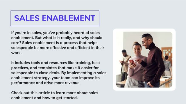 SALES ENABLEMENT
If you're in sales, you've probably heard of sales
enablement. But what is it really, and why should
care? Sales enablement is a process that helps
salespeople be more effective and efficient in their
work.
It includes tools and resources like training, best
practices, and templates that make it easier for
salespeople to close deals. By implementing a sales
enablement strategy, your team can improve its
performance and drive more revenue.
Check out this article to learn more about sales
enablement and how to get started.
