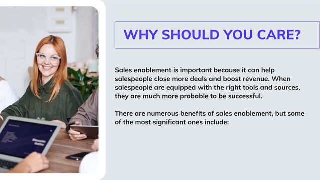 Sales enablement is important because it can help
salespeople close more deals and boost revenue. When
salespeople are equipped with the right tools and sources,
they are much more probable to be successful.
There are numerous benefits of sales enablement, but some
of the most significant ones include:
WHY SHOULD YOU CARE?
