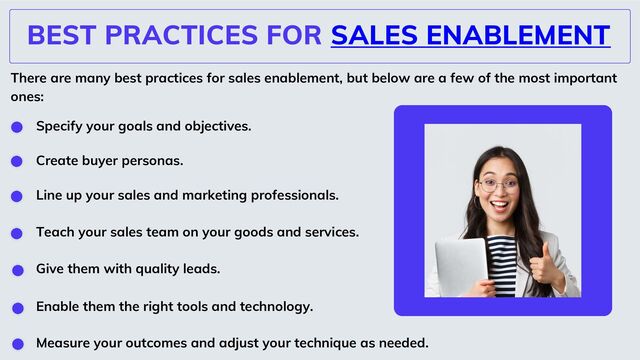 BEST PRACTICES FOR SALES ENABLEMENT
There are many best practices for sales enablement, but below are a few of the most important
ones:
Specify your goals and objectives.
Create buyer personas.
Line up your sales and marketing professionals.
Teach your sales team on your goods and services.
Give them with quality leads.
Enable them the right tools and technology.
Measure your outcomes and adjust your technique as needed.
