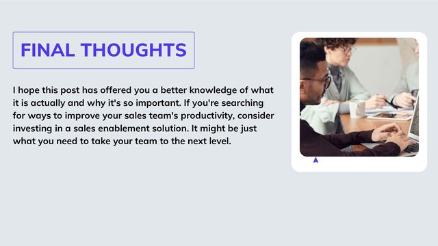 FINAL THOUGHTS
I hope this post has offered you a better knowledge of what
it is actually and why it's so important. If you're searching
for ways to improve your sales team's productivity, consider
investing in a sales enablement solution. It might be just
what you need to take your team to the next level.
