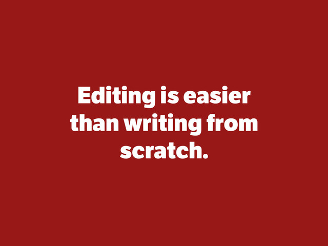 Editing is easier
than writing from
scratch.
