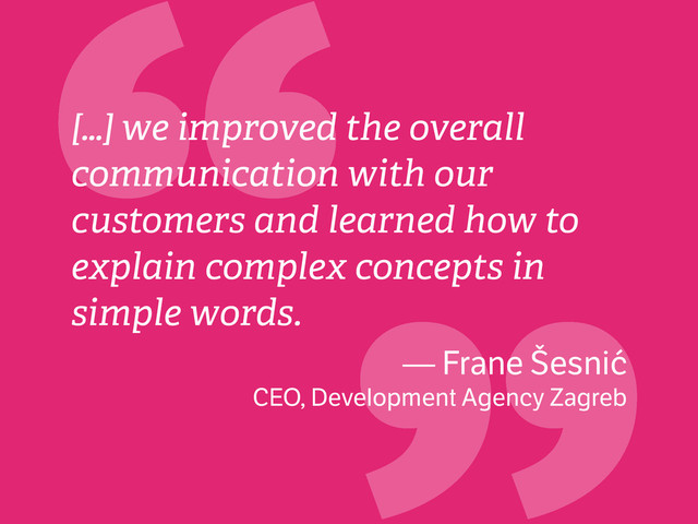 “
[…] we improved the overall
communication with our
customers and learned how to
explain complex concepts in
simple words.
— Frane Šesnić
CEO, Development Agency Zagreb
