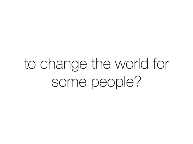 to change the world for
some people?
