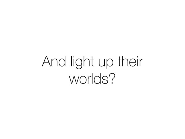 And light up their
worlds?

