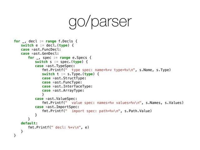 go/parser
for _, decl := range f.Decls {
switch e := decl.(type) {
case *ast.FuncDecl:
case *ast.GenDecl:
for _, spec := range e.Specs {
switch s := spec.(type) {
case *ast.TypeSpec:
fmt.Printf(" type spec: name=%+v type=%v\n", s.Name, s.Type)
switch t := s.Type.(type) {
case *ast.StructType:
case *ast.FuncType:
case *ast.InterfaceType:
case *ast.ArrayType:
}
case *ast.ValueSpec:
fmt.Printf(" value spec: names=%v values=%v\n", s.Names, s.Values)
case *ast.ImportSpec:
fmt.Printf(" import spec: path=%v\n", s.Path.Value)
}
}
default:
fmt.Printf(" decl: %+v\n", e)
}
}
