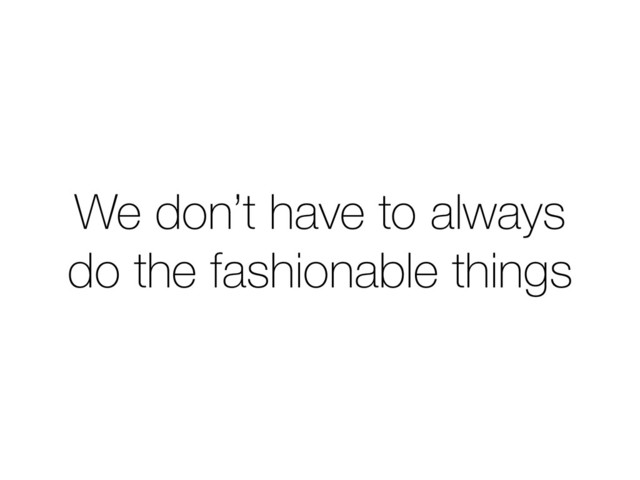 We don’t have to always
do the fashionable things
