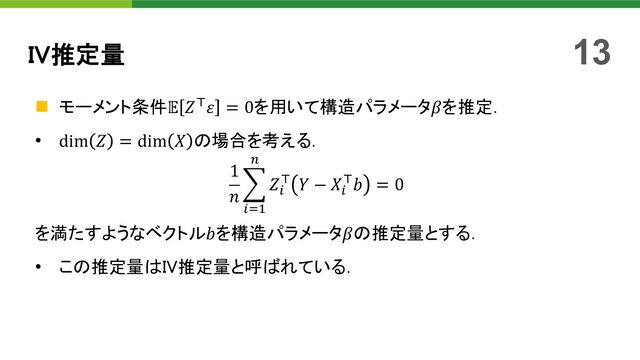 n モーメント条件𝔼 𝑍!𝜀 = 0を用いて構造パラメータ𝛽を推定．
• dim 𝑍 = dim 𝑋 の場合を考える．
1
𝑛
>
"#$
%
𝑍"
! 𝑌 − 𝑋"
!𝑏 = 0
を満たすようなベクトル𝑏を構造パラメータ𝛽の推定量とする．
• この推定量はIV推定量と呼ばれている．
IV推定量 13
