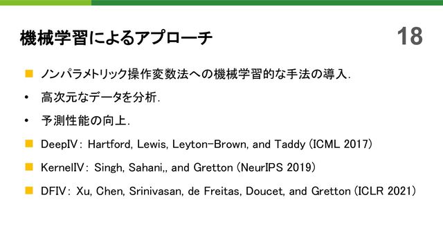 n ノンパラメトリック操作変数法への機械学習的な手法の導入．
• 高次元なデータを分析．
• 予測性能の向上．
n DeepIV： Hartford, Lewis, Leyton-Brown, and Taddy (ICML 2017)
n KernelIV： Singh, Sahani,, and Gretton (NeurIPS 2019)
n DFIV： Xu, Chen, Srinivasan, de Freitas, Doucet, and Gretton (ICLR 2021)
機械学習によるアプローチ 18

