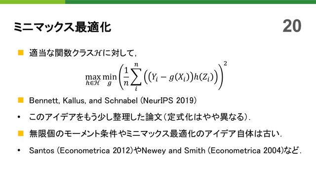 n 適当な関数クラスℋに対して，
max
*∈ℋ
min
)
1
𝑛
>
"
%
𝑌" − 𝑔 𝑋" ℎ 𝑍"
'
n Bennett, Kallus, and Schnabel (NeurIPS 2019)
• このアイデアをもう少し整理した論文（定式化はやや異なる）．
n 無限個のモーメント条件やミニマックス最適化のアイデア自体は古い．
• Santos (Econometrica 2012)やNewey and Smith (Econometrica 2004)など．
ミニマックス最適化 20
