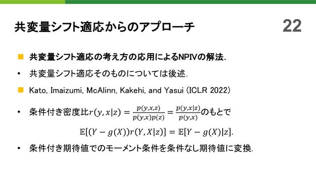 n 共変量シフト適応の考え方の応用によるNPIVの解法．
• 共変量シフト適応そのものについては後述．
n Kato, Imaizumi, McAlinn, Kakehi, and Yasui (ICLR 2022)
• 条件付き密度比𝑟 𝑦, 𝑥 𝑧 = -(/,1,2)
- /,1 -(2)
= -(/,1|2)
-(/,1)
のもとで
𝔼 𝑌 − 𝑔(𝑋) 𝑟 𝑌, 𝑋 𝑧 = 𝔼 𝑌 − 𝑔(𝑋) 𝑧 .
• 条件付き期待値でのモーメント条件を条件なし期待値に変換．
共変量シフト適応からのアプローチ 22
