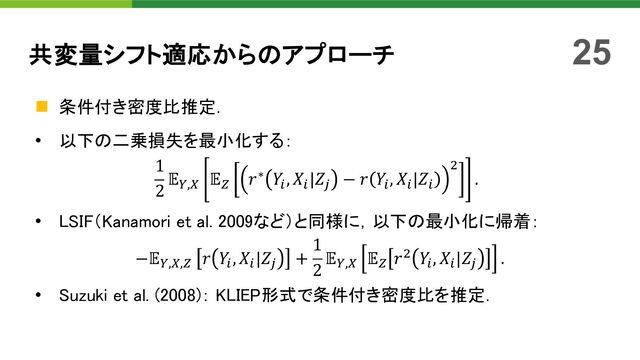 n 条件付き密度比推定．
• 以下の二乗損失を最小化する：
1
2
𝔼:,; 𝔼< 𝑟∗ 𝑌", 𝑋"|𝑍= − 𝑟 𝑌", 𝑋"|𝑍"
'
.
• LSIF（Kanamori et al. 2009など）と同様に，以下の最小化に帰着：
−𝔼:,;,< 𝑟 𝑌", 𝑋"|𝑍= +
1
2
𝔼:,; 𝔼< 𝑟' 𝑌", 𝑋"|𝑍= .
• Suzuki et al. (2008)： KLIEP形式で条件付き密度比を推定．
共変量シフト適応からのアプローチ 25

