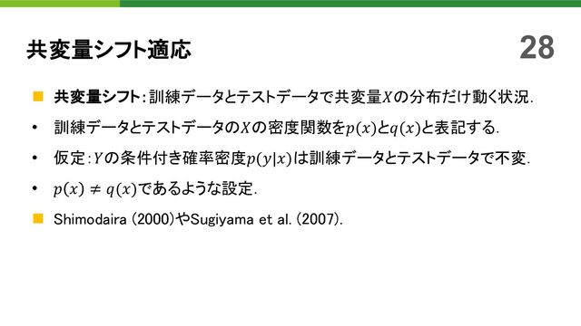 n 共変量シフト：訓練データとテストデータで共変量𝑋の分布だけ動く状況．
• 訓練データとテストデータの𝑋の密度関数を𝑝(𝑥)と𝑞(𝑥)と表記する．
• 仮定：𝑌の条件付き確率密度𝑝(𝑦|𝑥)は訓練データとテストデータで不変．
• 𝑝 𝑥 ≠ 𝑞(𝑥)であるような設定．
n Shimodaira (2000)やSugiyama et al. (2007)．
共変量シフト適応 28
