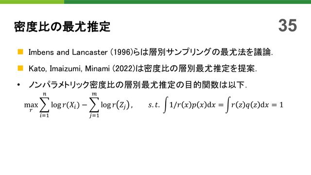 密度比の最尤推定
n Imbens and Lancaster (1996)らは層別サンプリングの最尤法を議論．
n Kato, Imaizumi, Minami (2022)は密度比の層別最尤推定を提案．
• ノンパラメトリック密度比の層別最尤推定の目的関数は以下．
max
!
$
"#$
%
log 𝑟(𝑋"
) − $
$
'
log 𝑟 𝑍&
, 𝑠. 𝑡. 21/𝑟 𝑥 𝑝 𝑥 d𝑥 = 2𝑟 𝑧 𝑞 𝑧 d𝑥 = 1
35
