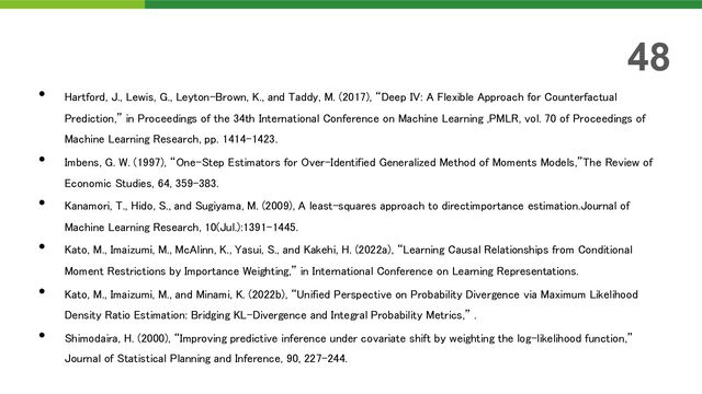 • Hartford, J., Lewis, G., Leyton-Brown, K., and Taddy, M. (2017), “Deep IV: A Flexible Approach for Counterfactual
Prediction,” in Proceedings of the 34th International Conference on Machine Learning ,PMLR, vol. 70 of Proceedings of
Machine Learning Research, pp. 1414–1423.
• Imbens, G. W. (1997), “One-Step Estimators for Over-Identified Generalized Method of Moments Models,”The Review of
Economic Studies, 64, 359–383.
• Kanamori, T., Hido, S., and Sugiyama, M. (2009), A least-squares approach to directimportance estimation.Journal of
Machine Learning Research, 10(Jul.):1391–1445.
• Kato, M., Imaizumi, M., McAlinn, K., Yasui, S., and Kakehi, H. (2022a), “Learning Causal Relationships from Conditional
Moment Restrictions by Importance Weighting,” in International Conference on Learning Representations.
• Kato, M., Imaizumi, M., and Minami, K. (2022b), “Unified Perspective on Probability Divergence via Maximum Likelihood
Density Ratio Estimation: Bridging KL-Divergence and Integral Probability Metrics,” .
• Shimodaira, H. (2000), “Improving predictive inference under covariate shift by weighting the log-likelihood function,”
Journal of Statistical Planning and Inference, 90, 227–244.
48
