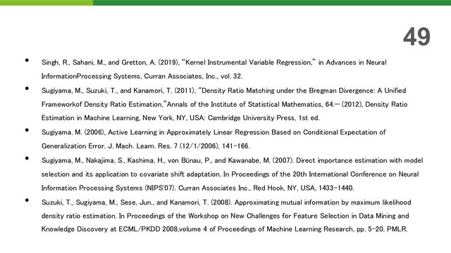 • Singh, R., Sahani, M., and Gretton, A. (2019), “Kernel Instrumental Variable Regression,” in Advances in Neural
InformationProcessing Systems, Curran Associates, Inc., vol. 32.
• Sugiyama, M., Suzuki, T., and Kanamori, T. (2011), “Density Ratio Matching under the Bregman Divergence: A Unified
Frameworkof Density Ratio Estimation,”Annals of the Institute of Statistical Mathematics, 64.— (2012), Density Ratio
Estimation in Machine Learning, New York, NY, USA: Cambridge University Press, 1st ed.
• Sugiyama. M. (2006), Active Learning in Approximately Linear Regression Based on Conditional Expectation of
Generalization Error. J. Mach. Learn. Res. 7 (12/1/2006), 141–166.
• Sugiyama, M., Nakajima, S., Kashima, H., von Bünau, P., and Kawanabe, M. (2007). Direct importance estimation with model
selection and its application to covariate shift adaptation. In Proceedings of the 20th International Conference on Neural
Information Processing Systems (NIPS'07). Curran Associates Inc., Red Hook, NY, USA, 1433–1440.
• Suzuki, T., Sugiyama, M., Sese, Jun., and Kanamori, T. (2008). Approximating mutual information by maximum likelihood
density ratio estimation. In Proceedings of the Workshop on New Challenges for Feature Selection in Data Mining and
Knowledge Discovery at ECML/PKDD 2008,volume 4 of Proceedings of Machine Learning Research, pp. 5–20. PMLR.
49
