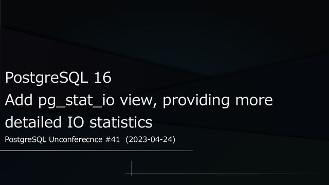 PostgreSQL 16
Add pg_stat_io view, providing more
detailed IO statistics
PostgreSQL Unconferecnce #41 (2023-04-24)
