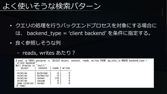 よく使いそうな検索パターン
● クエリの処理を行うバックエンドプロセスを対象にする場合に
は、 backend_type = ‘client backend’ を条件に指定する。
● 良く参照しそうな列
– reads, writes あたり？
$ psql -p 16001 postgres -c "SELECT object, context, reads, writes FROM pg_stat_io WHERE backend_type =
'client backend'"
Null display is "(null)".
object | context | reads | writes
---------------+-----------+-------+--------
relation | bulkread | 0 | 0
relation | bulkwrite | 0 | 0
relation | normal | 116 | 0
relation | vacuum | 0 | 0
temp relation | normal | 0 | 0
(5 rows)
