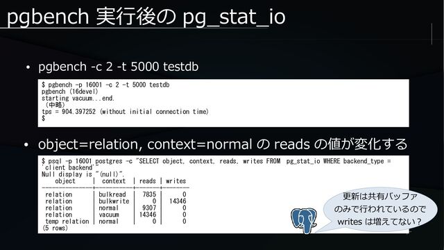 pgbench 実行後の pg_stat_io
● pgbench -c 2 -t 5000 testdb
$ pgbench -p 16001 -c 2 -t 5000 testdb
pgbench (16devel)
starting vacuum...end.
（中略）
tps = 904.397252 (without initial connection time)
$
● object=relation, context=normal の reads の値が変化する
$ psql -p 16001 postgres -c "SELECT object, context, reads, writes FROM pg_stat_io WHERE backend_type =
'client backend'"
Null display is "(null)".
object | context | reads | writes
---------------+-----------+-------+--------
relation | bulkread | 7835 | 0
relation | bulkwrite | 0 | 14346
relation | normal | 9307 | 0
relation | vacuum | 14346 | 0
temp relation | normal | 0 | 0
(5 rows)
更新は共有バッファ
のみで行われているので
writes は増えてない？
