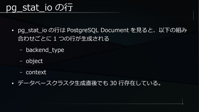 pg_stat_io の行
● pg_stat_io の行は PostgreSQL Document を見ると、以下の組み
合わせごとに 1 つの行が生成される
– backend_type
– object
– context
● データベースクラスタ生成直後でも 30 行存在している。
