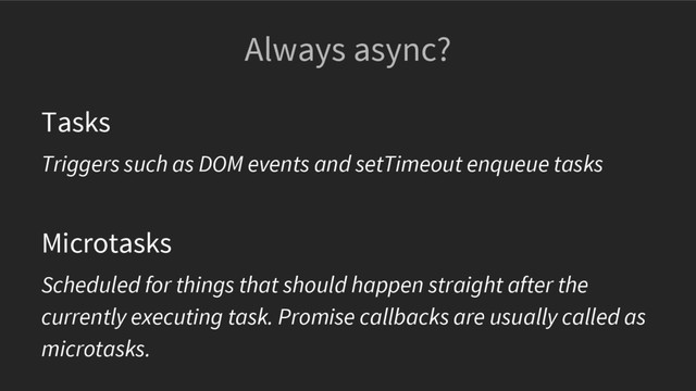 Always async?
Tasks
Triggers such as DOM events and setTimeout enqueue tasks
Microtasks
Scheduled for things that should happen straight after the
currently executing task. Promise callbacks are usually called as
microtasks.

