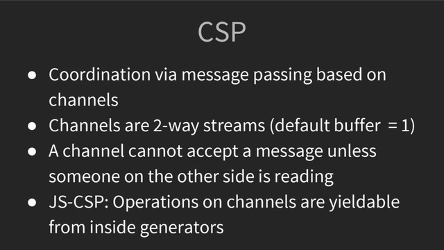 CSP
● Coordination via message passing based on
channels
● Channels are 2-way streams (default buffer = 1)
● A channel cannot accept a message unless
someone on the other side is reading
● JS-CSP: Operations on channels are yieldable
from inside generators
