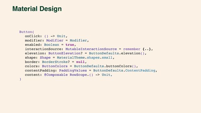 Material Design
Button(
onClick: () -> Unit,
modifier: Modifier = Modifier,
enabled: Boolean = true,
interactionSource: MutableInteractionSource = remember {..},
elevation: ButtonElevation? = ButtonDefaults.elevation(),
shape: Shape = MaterialTheme.shapes.small,
border: BorderStroke? = null,
colors: ButtonColors = ButtonDefaults.buttonColors(),
contentPadding: PaddingValues = ButtonDefaults.ContentPadding,
content: @Composable RowScope.() -> Unit,
)
