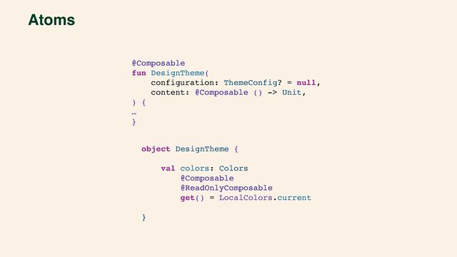 Atoms
@Composable
fun DesignTheme(
configuration: ThemeConfig? = null,
content: @Composable () -> Unit,
) {
…
}
object DesignTheme {
val colors: Colors
@Composable
@ReadOnlyComposable
get() = LocalColors.current
}
