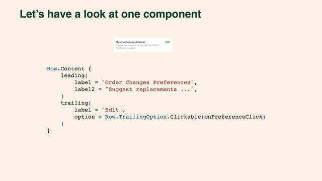 Let’s have a look at one component
Row.Content {
leading(
label = "Order Changes Preferences",
label2 = "Suggest replacements ...",
)
trailing(
label = "Edit",
option = Row.TrailingOption.Clickable(onPreferenceClick)
)
}
