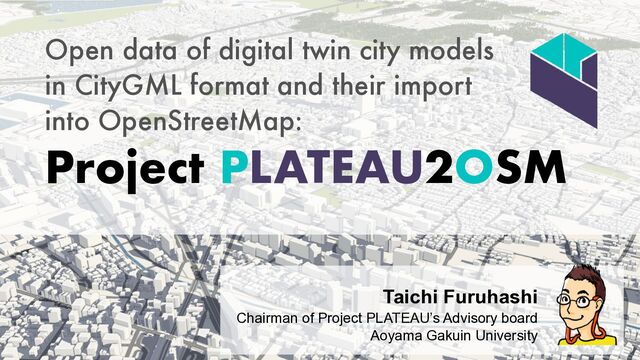 Open data of digital twin city models


in CityGML format and their import


into OpenStreetMap:


Project PLATEAU2OSM
Taichi Furuhashi


Chairman of Project PLATEAU’s Advisory board
 
Aoyama Gakuin University


