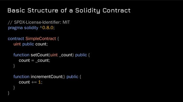 Basic Structure of a Solidity Contract
// SPDX-License-Identiﬁer: MIT
pragma solidity ^0.8.0;
contract SimpleContract {
uint public count;
function setCount(uint _count) public {
count = _count;
}
function incrementCount() public {
count += 1;
}
}
