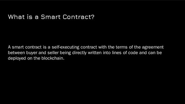 What is a Smart Contract?
A smart contract is a self-executing contract with the terms of the agreement
between buyer and seller being directly written into lines of code and can be
deployed on the blockchain.

