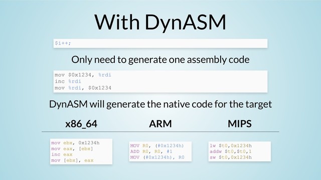 With DynASM
Only need to generate one assembly code
DynASM will generate the native code for the target
x86_64 ARM MIPS
$i++;
mov $0x1234, %rdi
inc %rdi
mov %rdi, $0x1234
mov ebx, 0x1234h
mov eax, [ebx]
inc eax
mov [ebx], eax
MOV R0, (#0x1234h)
ADD R0, R0, #1
MOV (#0x1234h), R0
lw $t0,0x1234h
addw $t0,$t0,1
sw $t0,0x1234h
