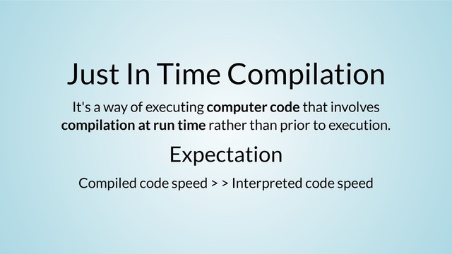 Just In Time Compilation
It's a way of executing computer code that involves
compilation at run time rather than prior to execution.
Expectation
Compiled code speed > > Interpreted code speed
